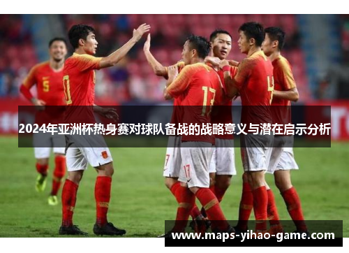 2024年亚洲杯热身赛对球队备战的战略意义与潜在启示分析