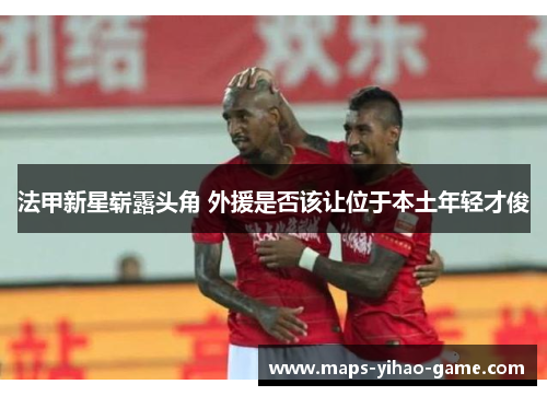 法甲新星崭露头角 外援是否该让位于本土年轻才俊
