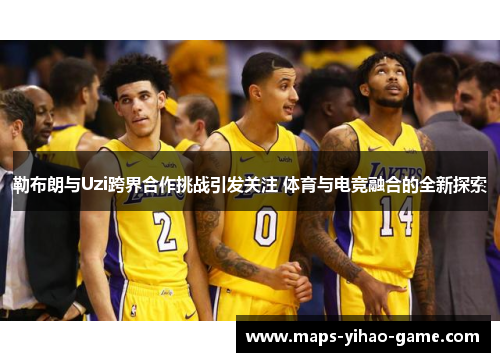 勒布朗与Uzi跨界合作挑战引发关注 体育与电竞融合的全新探索