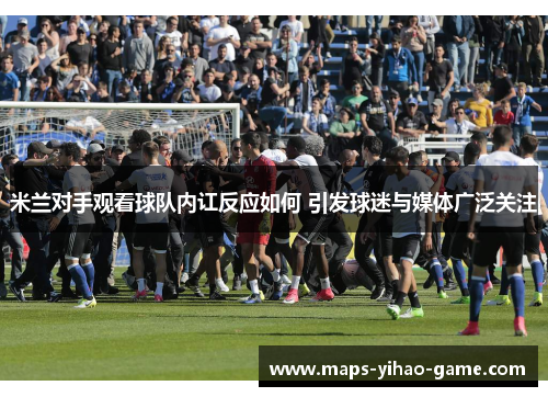 米兰对手观看球队内讧反应如何 引发球迷与媒体广泛关注