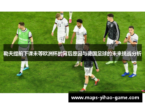 勒夫提前下课未等欧洲杯的背后原因与德国足球的未来挑战分析