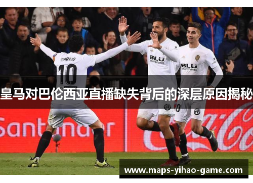 皇马对巴伦西亚直播缺失背后的深层原因揭秘