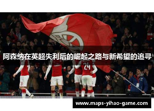 阿森纳在英超失利后的崛起之路与新希望的追寻