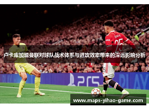 卢卡库加盟曼联对球队战术体系与进攻效率带来的深远影响分析