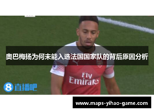 奥巴梅扬为何未能入选法国国家队的背后原因分析