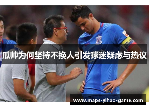 瓜帅为何坚持不换人引发球迷疑虑与热议