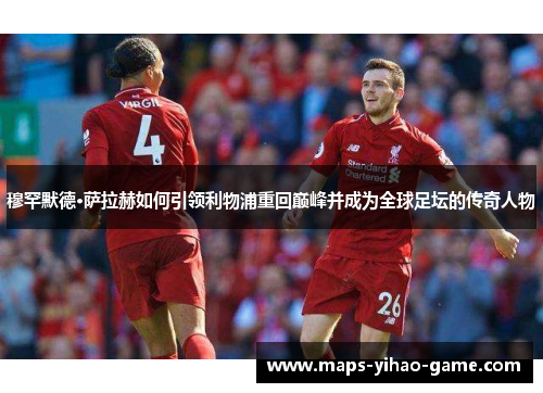 穆罕默德·萨拉赫如何引领利物浦重回巅峰并成为全球足坛的传奇人物