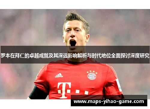 罗本在拜仁的卓越成就及其深远影响解析与时代地位全面探讨深度研究