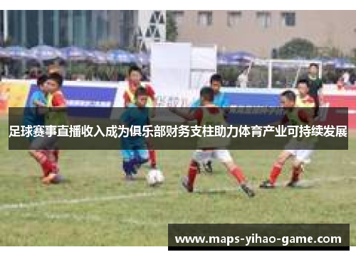 足球赛事直播收入成为俱乐部财务支柱助力体育产业可持续发展 足球赛事直播收入成为俱乐部财务支柱助力体育产业可持续发展
