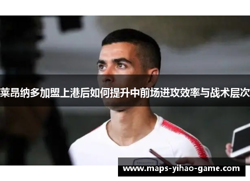 莱昂纳多加盟上港后如何提升中前场进攻效率与战术层次