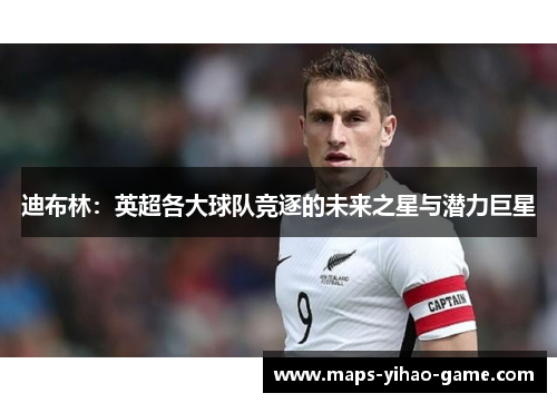 迪布林：英超各大球队竞逐的未来之星与潜力巨星